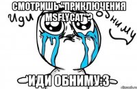 смотришь "приключения msflycat"? иди обниму:3