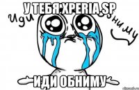 у тебя xperia sp иди обниму