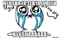 nyusha ya tebya lublyu nyushaaaaaa