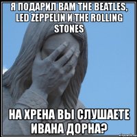 я подарил вам the beatles, led zeppelin и the rolling stones на хрена вы слушаете ивана дорна?