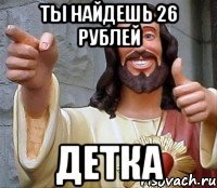 ты найдешь 26 рублей детка