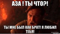 аза ! ты что?! ты мне был как брат! я любил тебя!