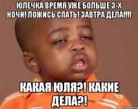 юлечка время уже больше 3-х ночи! ложись спать! завтра дела!!! какая юля?! какие дела?!