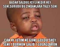 basha saldug xeyli nedir hey seni,surudu bu zindanlara taley seni can ay yetim ne gune goydu shey seni,1 burnun galib 1 gulaglarun