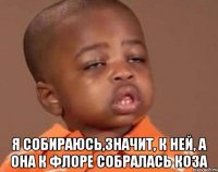  я собираюсь,значит, к ней, а она к флоре собралась коза