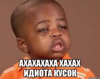  ахахахаха хахах идиота кусок