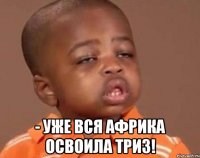  - уже вся африка освоила триз!