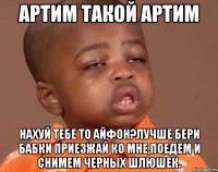 артим такой артим нахуй тебе то айфон?лучше бери бабки приезжай ко мне,поедем и снимем черных шлюшек.