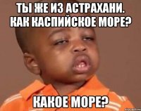 ты же из астрахани. как каспийское море? какое море?