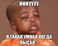 иииуууу я такая умная когда лысая ;)