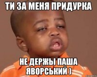 ти за меня придурка не держы паша яворський )
