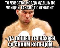 то чувство когда идешь по улице и таксист сигналит - да пошел ты нахрен со своим кольцом