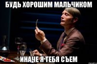 будь хорошим мальчиком иначе я тебя съем