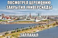 посмотрел церемонию закрытия универсиады заплакал