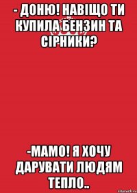 - доню! навіщо ти купила бензин та сірники? -мамо! я хочу дарувати людям тепло..