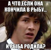 а что,если она кончила в рыбу... и рыба родила?