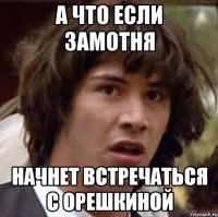 а что если замотня начнет встречаться с орешкиной