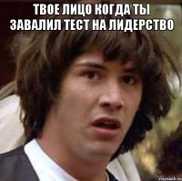 твое лицо когда ты завалил тест на лидерство 