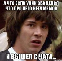 а что если улик обиделся что про него нету мемов и вышел с чата...