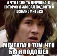 а что если та девушка, к которой я зассал подойти и познакомиться мечтала о том, что бы я подошёл