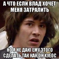 а что если влад хочет меня затралить но я не даю ему этого сделать так как он хуеос