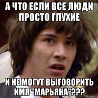 а что если все люди просто глухие и не могут выговорить имя "марьяна"???