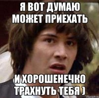 я вот думаю может приехать и хорошенечко трахнуть тебя )