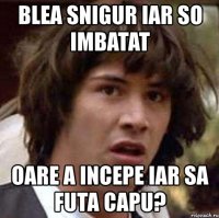 blea snigur iar so imbatat oare a incepe iar sa futa capu?