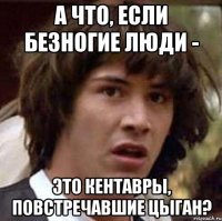 а что, если безногие люди - это кентавры, повстречавшие цыган?