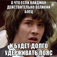а что если вайдман действительно великий боец и будет долго удерживать пояс