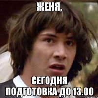 женя, сегодня подготовка до 13.00