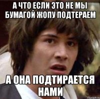 а что если это не мы бумагой жопу подтераем а она подтирается нами
