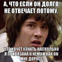 а, что если он долго не отвечает потому, что хочет узнать насколько я привязана к нему и как он мне дорог?