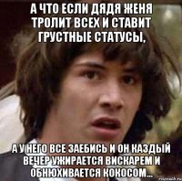 а что если дядя женя тролит всех и ставит грустные статусы, а у него все заебись и он каздый вечер ужирается вискарем и обнюхивается кокосом...