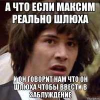 а что если максим реально шлюха и он говорит нам что он шлюха чтобы ввести в заблуждение