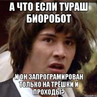 а что если тураш биоробот и он запрограмирован только на трёшки и проходы?