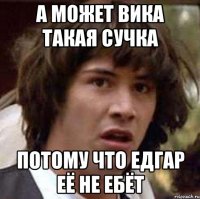 а может вика такая сучка потому что едгар её не ебёт