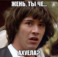 жень, ты че... ахуела?