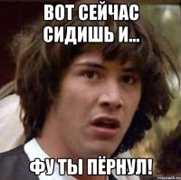 вот сейчас сидишь и... фу ты пёрнул!