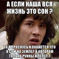 а если наша вся жизнь это сон ? то я проснусь и окажется что я сам на земле? в котором только руины и пепел ?