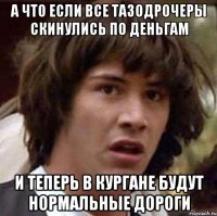 а что если все тазодрочеры скинулись по деньгам и теперь в кургане будут нормальные дороги