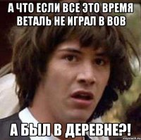 а что если все это время веталь не играл в вов а был в деревне?!