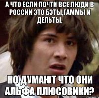 а что если почти все люди в россии это бэты,гаммы и дельты, но думают что они альфа плюсовики?