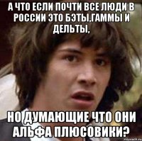 а что если почти все люди в россии это бэты,гаммы и дельты, но думающие что они альфа плюсовики?