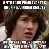 а что если рома гуляет с яной и валиком вместе потому что он бисексуал и ему нужно и то и это сразу