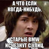 а что если когда-нибудь, старые bmw исчезнут с улиц.