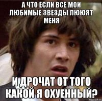 а что если все мои любимые звезды лююят меня и дрочат от того какой я охуенный?