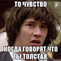 то чувство когда говорят,что ты толстая.