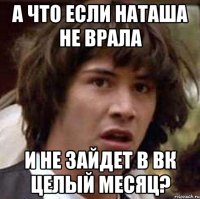 а что если наташа не врала и не зайдет в вк целый месяц?