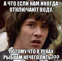 а что если нам иногда отключают воду, потому что в реках рыбкам нечего пить???